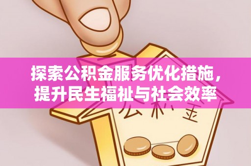 抚州探索公积金服务优化措施，提升民生福祉与社会效率