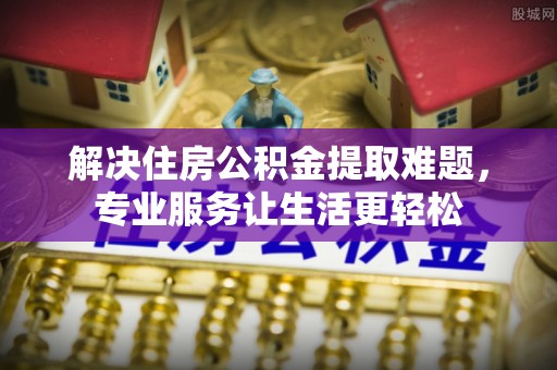 抚州解决住房公积金提取难题，专业服务让生活更轻松