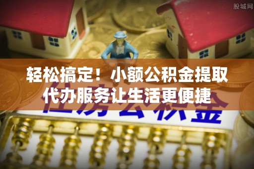 抚州轻松搞定！小额公积金提取代办服务让生活更便捷