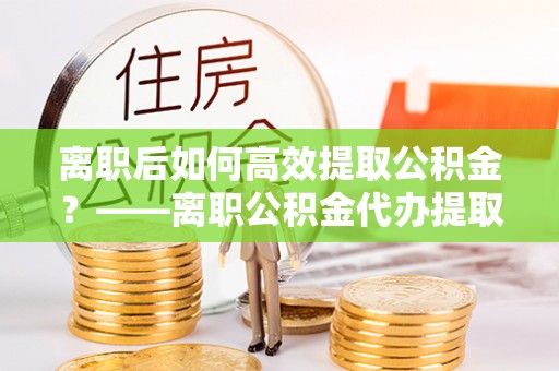 抚州离职后如何高效提取公积金？——离职公积金代办提取全流程解析