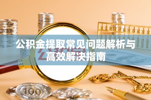 抚州公积金提取常见问题解析与高效解决指南