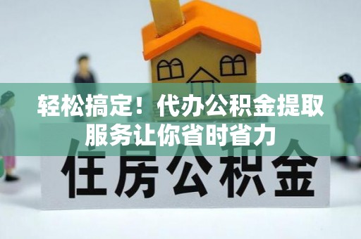 抚州轻松搞定！代办公积金提取服务让你省时省力