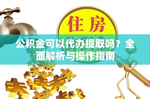 抚州公积金可以代办提取吗？全面解析与操作指南