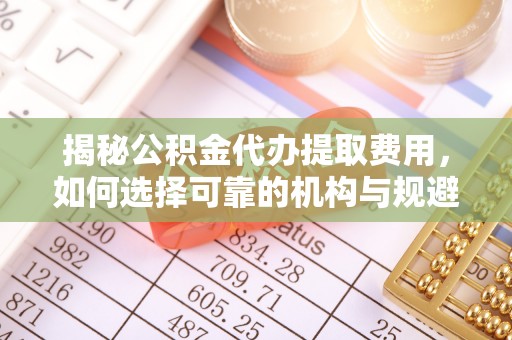 抚州揭秘公积金代办提取费用，如何选择可靠的机构与规避潜在风险