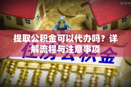 抚州提取公积金可以代办吗？详解流程与注意事项