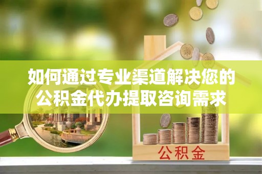 抚州如何通过专业渠道解决您的公积金代办提取咨询需求