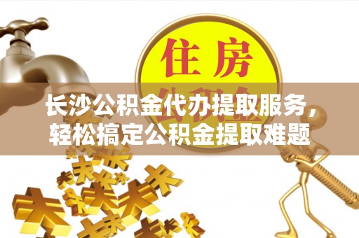 抚州长沙公积金代办提取服务，轻松搞定公积金提取难题