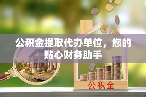 抚州公积金提取代办单位，您的贴心财务助手