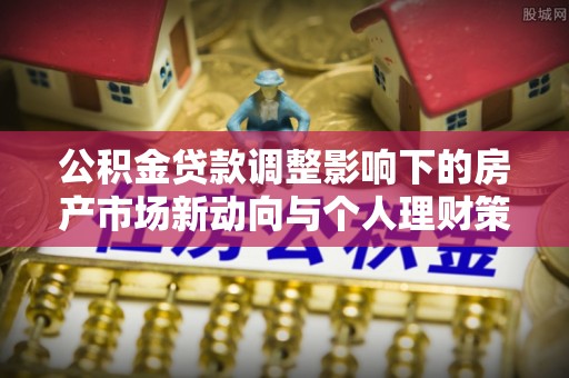 抚州公积金贷款调整影响下的房产市场新动向与个人理财策略