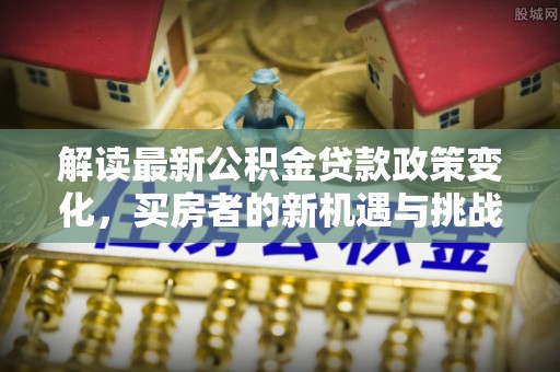 抚州解读最新公积金贷款政策变化，买房者的新机遇与挑战