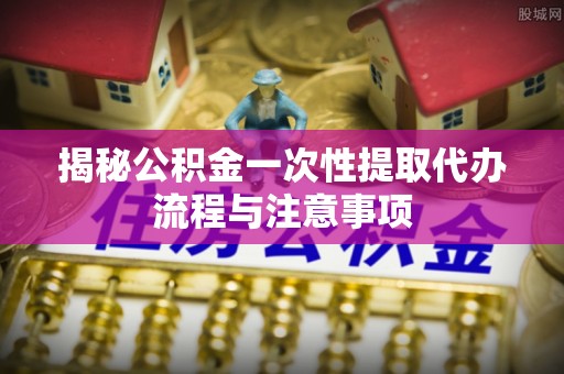 抚州揭秘公积金一次性提取代办流程与注意事项