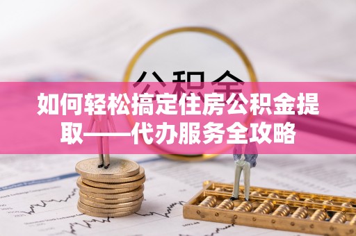 抚州如何轻松搞定住房公积金提取——代办服务全攻略