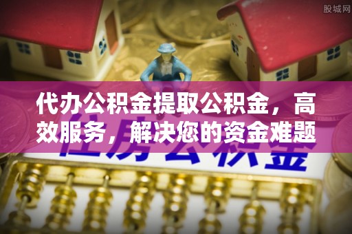 抚州代办公积金提取公积金，高效服务，解决您的资金难题