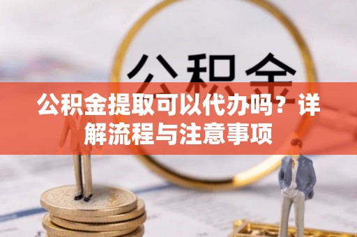 抚州公积金提取可以代办吗？详解流程与注意事项
