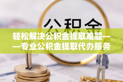 抚州轻松解决公积金提取难题——专业公积金提取代办服务详解