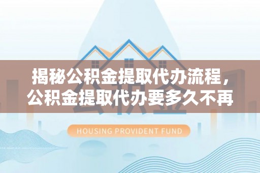 抚州揭秘公积金提取代办流程，公积金提取代办要多久不再是谜题