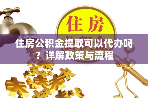 抚州住房公积金提取可以代办吗？详解政策与流程