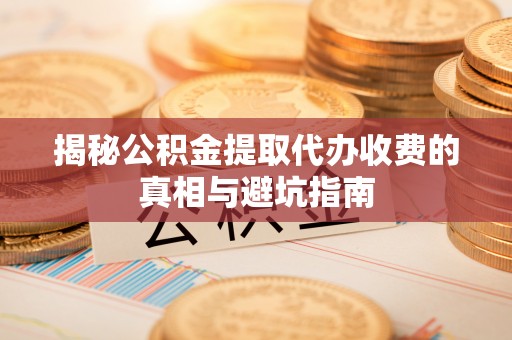 抚州揭秘公积金提取代办收费的真相与避坑指南