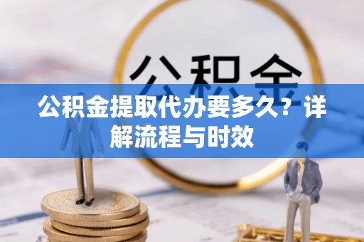 抚州公积金提取代办要多久？详解流程与时效