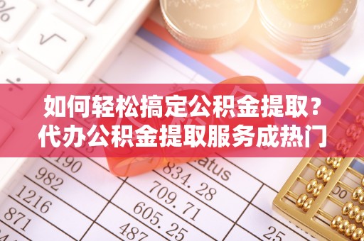 抚州如何轻松搞定公积金提取？代办公积金提取服务成热门选择