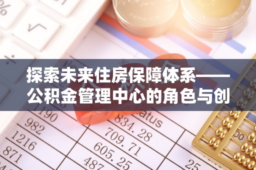 抚州探索未来住房保障体系——公积金管理中心的角色与创新