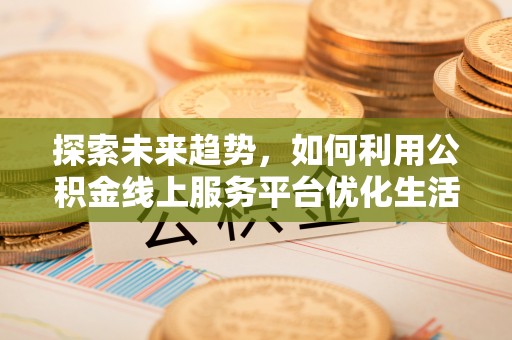 抚州探索未来趋势，如何利用公积金线上服务平台优化生活