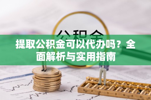 抚州提取公积金可以代办吗？全面解析与实用指南