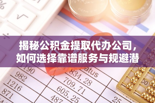 抚州揭秘公积金提取代办公司，如何选择靠谱服务与规避潜在风险