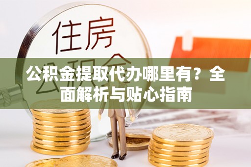 抚州公积金提取代办哪里有？全面解析与贴心指南