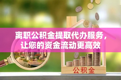 抚州离职公积金提取代办服务，让您的资金流动更高效