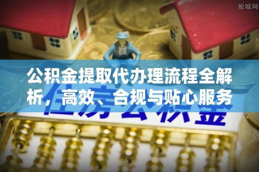 抚州公积金提取代办理流程全解析，高效、合规与贴心服务