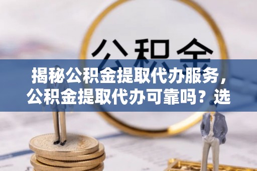 抚州揭秘公积金提取代办服务，公积金提取代办可靠吗？选择需谨慎