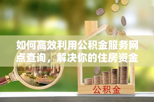 抚州如何高效利用公积金服务网点查询，解决你的住房资金难题