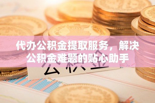 抚州代办公积金提取服务，解决公积金难题的贴心助手