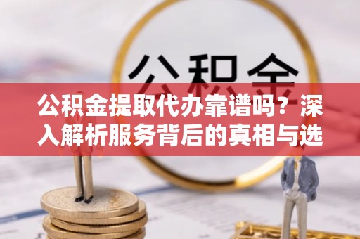 抚州公积金提取代办靠谱吗？深入解析服务背后的真相与选择指南