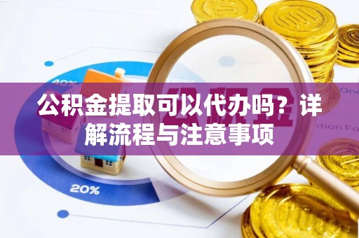 抚州公积金提取可以代办吗？详解流程与注意事项