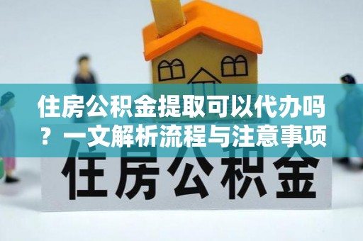 抚州住房公积金提取可以代办吗？一文解析流程与注意事项