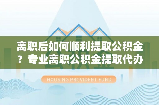 抚州离职后如何顺利提取公积金？专业离职公积金提取代办服务指南