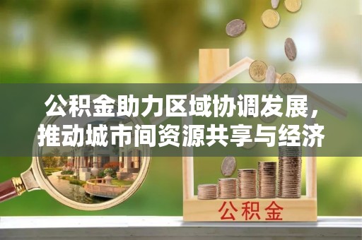抚州公积金助力区域协调发展，推动城市间资源共享与经济均衡发展