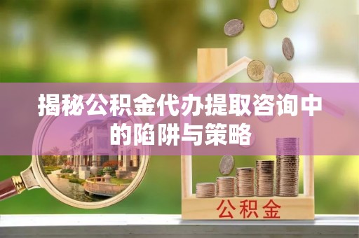 抚州揭秘公积金代办提取咨询中的陷阱与策略