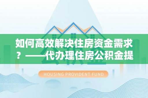抚州如何高效解决住房资金需求？——代办理住房公积金提取服务全解析