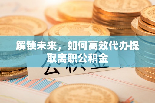抚州解锁未来，如何高效代办提取离职公积金