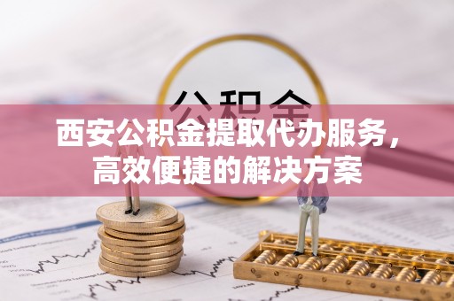 抚州西安公积金提取代办服务，高效便捷的解决方案