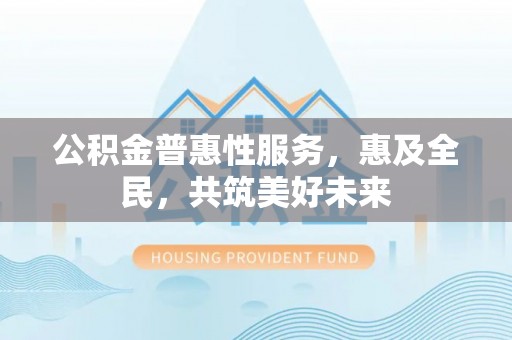 抚州公积金普惠性服务，惠及全民，共筑美好未来