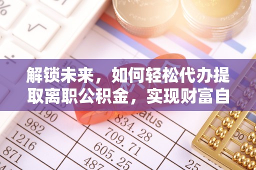 抚州解锁未来，如何轻松代办提取离职公积金，实现财富自由的第一步