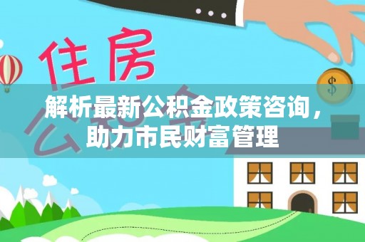 抚州解析最新公积金政策咨询，助力市民财富管理