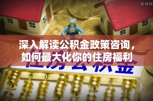抚州深入解读公积金政策咨询，如何最大化你的住房福利