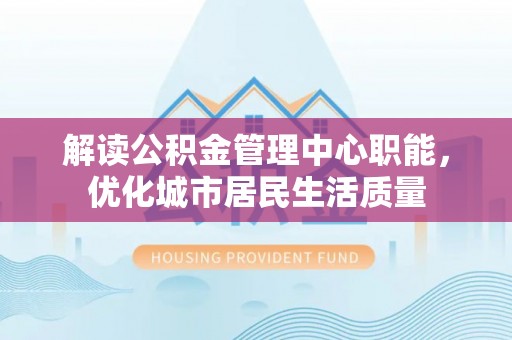 抚州解读公积金管理中心职能，优化城市居民生活质量