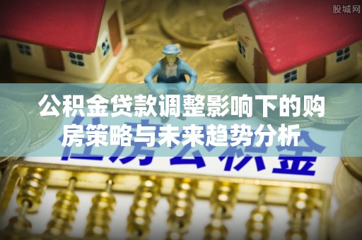 抚州公积金贷款调整影响下的购房策略与未来趋势分析