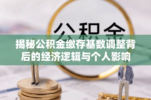 抚州揭秘公积金缴存基数调整背后的经济逻辑与个人影响